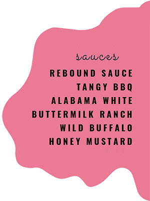 Sauces: REBOUND SAUCE, TANGY BBQ, ALABAMA WHITE, BUTTERMILK RANCH, WILD BUFFALO, HONEY MUSTARD